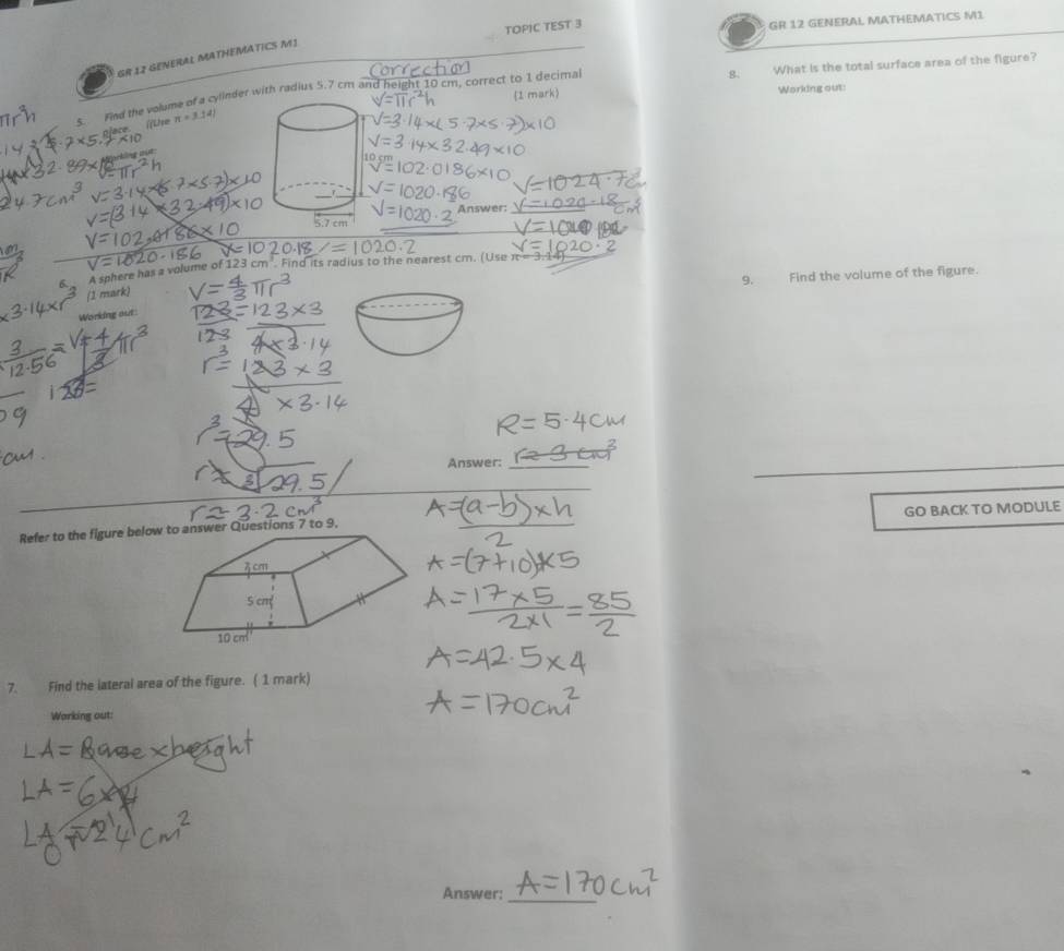 TOPIC TEST 3 GR 12 GENERAL MATHEMATICS M1 
GR 12 GENERAL MATHEMATICS M1 
8. 
s. Find the volume of a cyllnder with radius 5.7 cm and height 10 cm, correct to 1 decima What is the total surface area of the figure? 
1 mark Working out: 
[fUse π =3.14)
Answer: 
_A sphere has a volume of 123 cr n'. Find its radius to the nearest cm. (Use 
9. Find the volume of the figure. 
(1 mark) 
Working out 
Answer:_ 
_ 
Refer to the figure below Questions 7 to 9. GO BACK TO MODULE 
7. Find the lateral area of the figure. ( 1 mark) 
Warking out: 
Answer:_