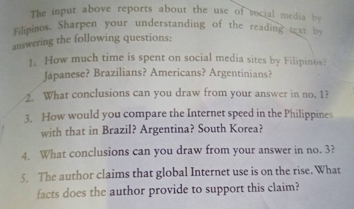 The input above reports about the use of social media by 
Filipinos. Sharpen your understanding of the reading text by 
answering the following questions: 
1. How much time is spent on social media sites by Filipinos? 
Jápanese? Brazilians? Americans? Argentinians? 
2. What conclusions can you draw from your answer in no. 1? 
3. How would you compare the Internet speed in the Philippines 
with that in Brazil? Argentina? South Korea? 
4. What conclusions can you draw from your answer in no. 3? 
5. The author claims that global Internet use is on the rise. What 
facts does the author provide to support this claim?