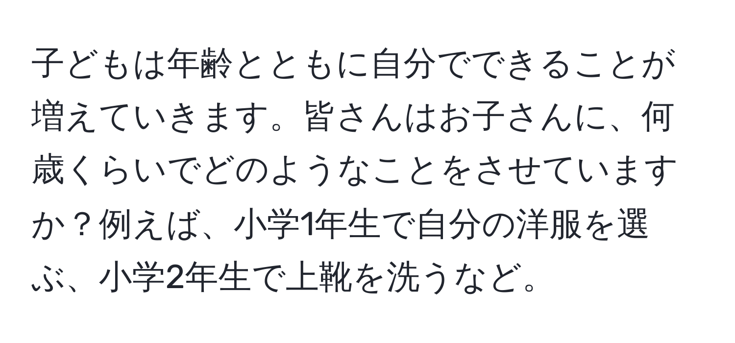 子どもは年齢とともに自分でできることが増えていきます。皆さんはお子さんに、何歳くらいでどのようなことをさせていますか？例えば、小学1年生で自分の洋服を選ぶ、小学2年生で上靴を洗うなど。