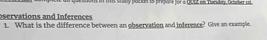 an questions in this study packet to prepare for a QUIZ on Tuesday, October 1st. 
bservations and Inferences 
1. What is the difference between an observation and inference? Give an example.