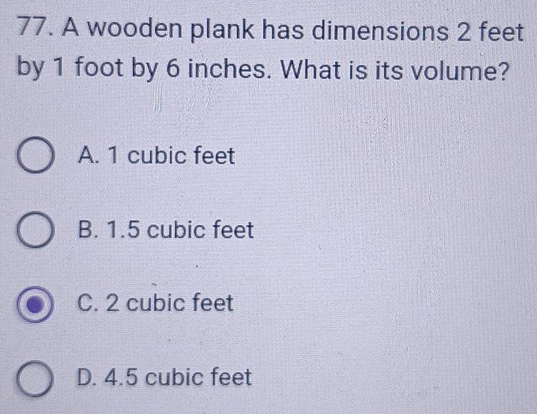 A wooden plank has dimensions 2 feet
by 1 foot by 6 inches. What is its volume?
A. 1 cubic feet
B. 1.5 cubic feet
C. 2 cubic feet
D. 4.5 cubic feet