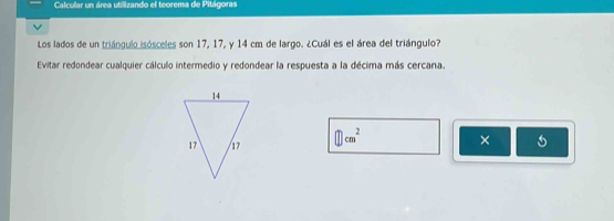 Calcular un área utilizando el teorema de Pitágoras 
Los lados de un triángulo isósceles son 17, 17, y 14 cm de largo. ¿Cuál es el área del triángulo? 
Evitar redondear cualquier cálculo intermedio y redondear la respuesta a la décima más cercana.
□ cm^2
×