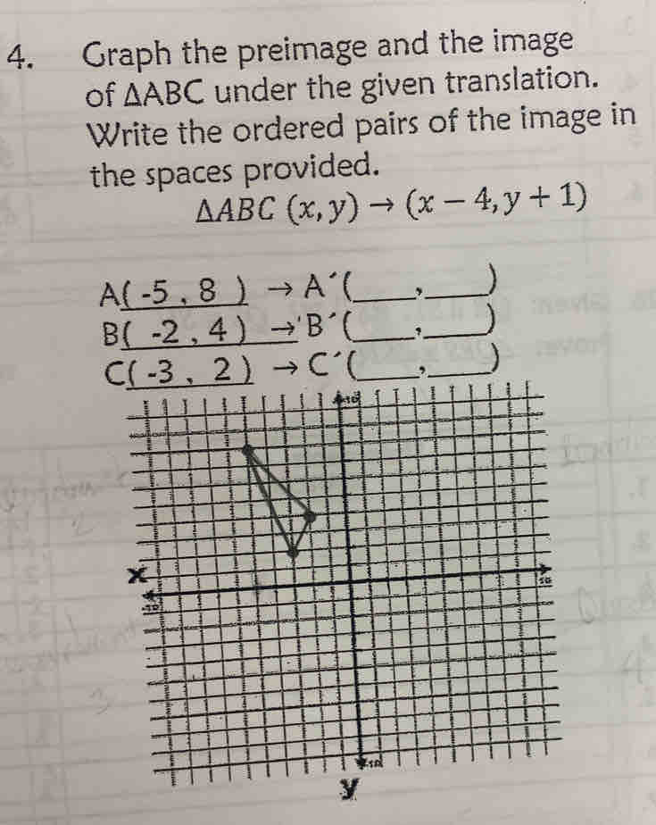 Graph the preimage and the image 
of △ ABC under the given translation. 
Write the ordered pairs of the image in 
the spaces provided.
△ ABC(x,y)to (x-4,y+1)
A_ (-5,8)to A' _,_
B_ (-2,4)to 'B' t_ ,_ )
C_ (-3,2)to C' _,_