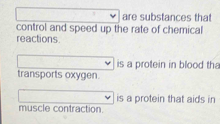 are substances that 
control and speed up the rate of chemical 
reactions. 
is a protein in blood tha 
transports oxygen. 
is a protein that aids in 
muscle contraction.