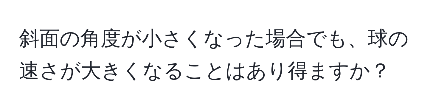 斜面の角度が小さくなった場合でも、球の速さが大きくなることはあり得ますか？