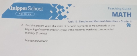 Quipper School Teaching Guide 
P REM I ∪M MATH 
Unit 13: Simple and General Annuities • Grade 11
2. Find the present value of a series of periodic payments of P2 000 made at the 
beginning of every month for 4 years if the money is worth 6% compounded 
monthly. (3 points) 
Solution and answer: