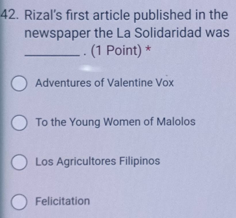 Rizal’s first article published in the
newspaper the La Solidaridad was
_. (1 Point) *
Adventures of Valentine Vox
To the Young Women of Malolos
Los Agricultores Filipinos
Felicitation