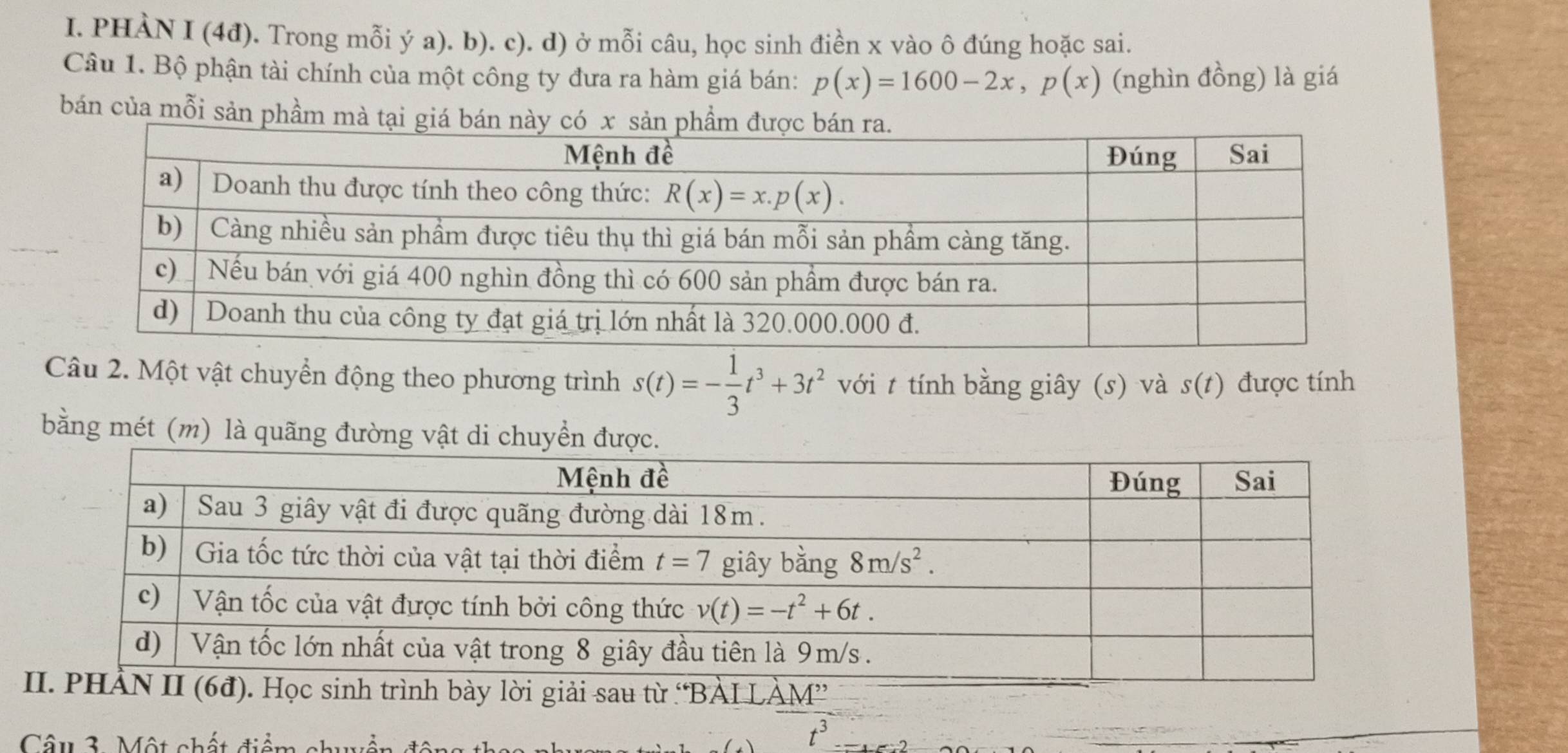 PHÀN I (4đ). Trong mỗi ý a). b). c). d) ở mỗi câu, học sinh điền x vào ô đúng hoặc sai.
Câu 1. Bộ phận tài chính của một công ty đưa ra hàm giá bán: p(x)=1600-2x,p(x) (nghìn đồng) là giá
bán của mỗi sản phầm mà tại giá b
Câu 2. Một vật chuyển động theo phương trình s(t)=- 1/3 t^3+3t^2 với t tính bằng giây (s) và s(t) được tính
bằng mét (m) là quãng đường vật di chuyển đượ
Câu 3. Một chất điểm chuển đân
t^3