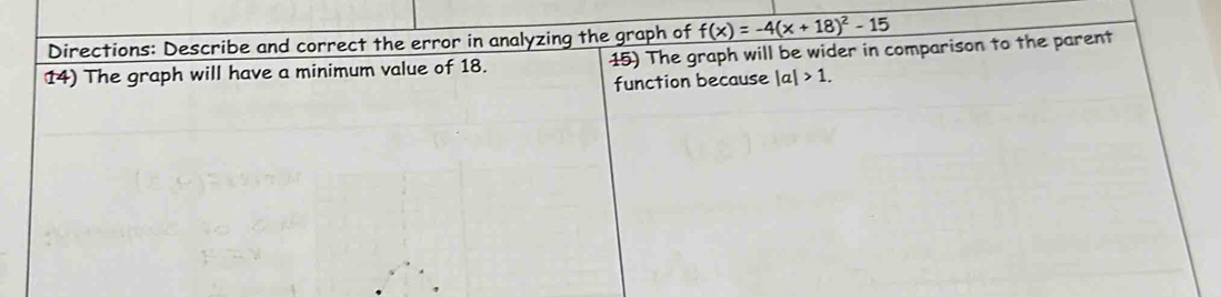 Directions: Describe and correct the error in analyzing the graph of f(x)=-4(x+18)^2-15
14) The graph will have a minimum value of 18. 15) The graph will be wider in comparison to the parent 
function because |a|>1.