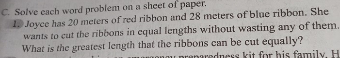 Solve each word problem on a sheet of paper. 
1. Joyce has 20 meters of red ribbon and 28 meters of blue ribbon. She 
wants to cut the ribbons in equal lengths without wasting any of them. 
What is the greatest length that the ribbons can be cut equally? 
areparedness kit for his family. H