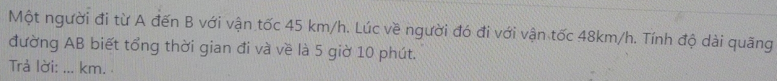 Một người đi từ A đến B với vận tốc 45 km/h. Lúc về người đó đi với vận tốc 48km/h. Tính độ dài quãng 
đường AB biết tổng thời gian đi và về là 5 giờ 10 phút. 
Trả lời: ... km.