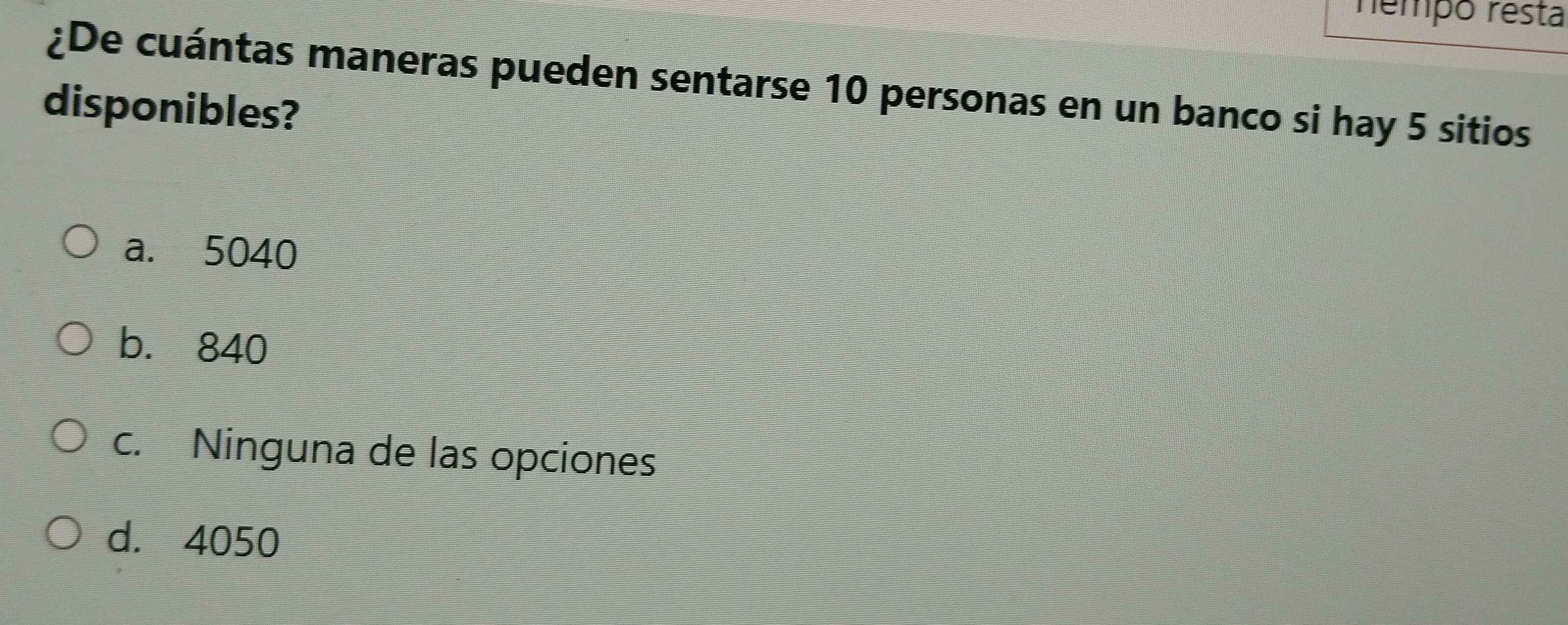 némpo résta
¿De cuántas maneras pueden sentarse 10 personas en un banco si hay 5 sitios
disponibles?
a. 5040
b. 840
c. Ninguna de las opciones
d. 4050