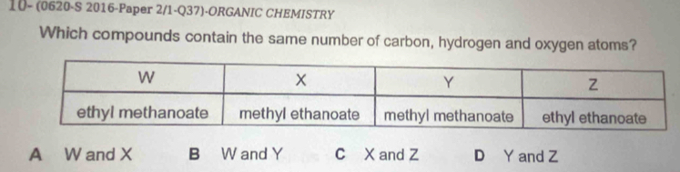 10- (0620-S 2016-Paper 2/1-Q37)-ORGANIC CHEMISTRY
Which compounds contain the same number of carbon, hydrogen and oxygen atoms?
A W and X B W and Y C X and Z D Y and Z