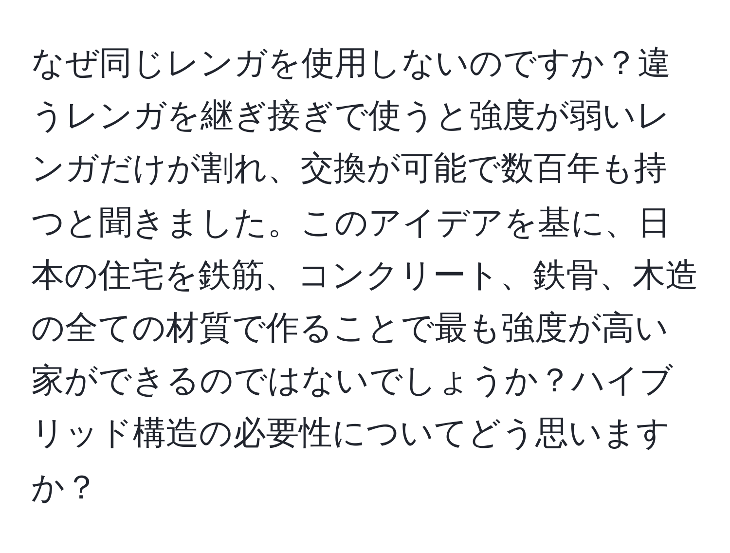 なぜ同じレンガを使用しないのですか？違うレンガを継ぎ接ぎで使うと強度が弱いレンガだけが割れ、交換が可能で数百年も持つと聞きました。このアイデアを基に、日本の住宅を鉄筋、コンクリート、鉄骨、木造の全ての材質で作ることで最も強度が高い家ができるのではないでしょうか？ハイブリッド構造の必要性についてどう思いますか？