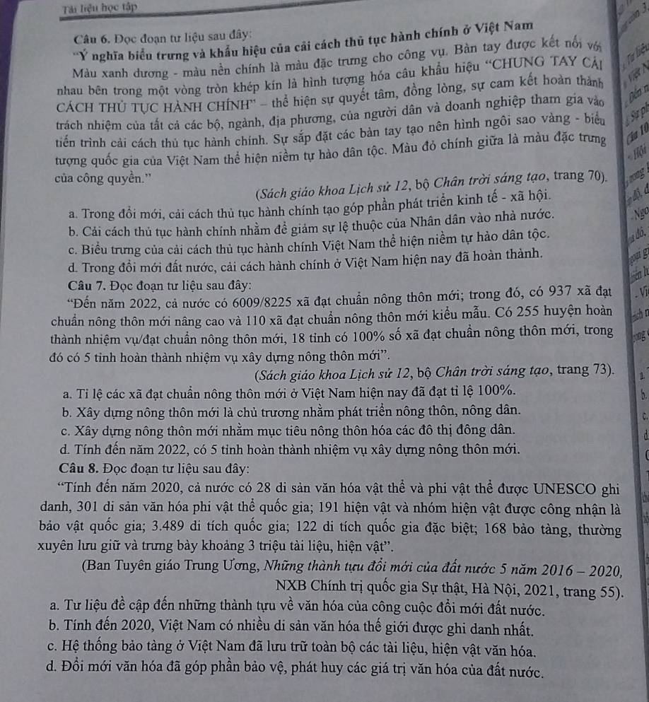 Tải liệu học tập
Câu 6. Đọc đoạn tư liệu sau đây:
'ÝY nghĩa biểu trưng và khẩu hiệu của cải cách thủ tục hành chính ở Việt Nam
Màu xanh dương - màu nền chính là màu đặc trưng cho công vụ. Bàn tay được kết nổi với
nhau bên trong một vòng tròn khép kín là hình tượng hóa câu khẩu hiệu “CHUNG TAY CÁp Từ hiệ
CÁCH THÚ TUC HÀNH CHÍNH'' - thể hiện sự quyết tâm, đồng lòng, sự cam kết hoàn thành
trách nhiệm của tất cả các bộ, ngành, địa phương, của người dân và doanh nghiệp tham gia vào
Đến n
tiến trình cải cách thủ tục hành chính. Sự sắp đặt các bàn tay tạo nên hình ngôi sao vàng - biểu  Sự p
tượng quốc gia của Việt Nam thể hiện niềm tự hào dân tộc. Màu đỏ chính giữa là màu đặc trưng Cu 1
- Hội
của công quyền.''
(Sách giáo khoa Lịch sử 12, bộ Chân trời sáng tạo, trang 70). frong
a. Trong đổi mới, cải cách thủ tục hành chính tạo góp phần phát triển kinh tế - xã hội.
b. Cải cách thủ tục hành chính nhằm đề giảm sự lệ thuộc của Nhân dân vào nhà nước.
Ngo
c. Biểu trưng của cải cách thủ tục hành chính Việt Nam thể hiện niềm tự hào dân tộc.
đó,
d. Trong đồi mới đất nước, cải cách hành chính ở Việt Nam hiện nay đã hoàn thành.
hig
aa l
Câu 7. Đọc đoạn tư liệu sau đây:
“Đến năm 2022, cả nước có 6009/8225 xã đạt chuẩn nông thôn mới; trong đó, có 937 xã đạt . V
chuẩn nông thôn mới nâng cao và 110 xã đạt chuẩn nông thôn mới kiểu mẫu. Có 255 huyện hoàn ash n
thành nhiệm vụ/đạt chuẩn nông thôn mới, 18 tỉnh có 100% số xã đạt chuẩn nông thôn mới, trong
jong
đó có 5 tỉnh hoàn thành nhiệm vụ xây dựng nông thôn mới”.
(Sách giáo khoa Lịch sử 12, bộ Chân trời sáng tạo, trang 73). 1.
a. Ti lệ các xã đạt chuẩn nông thôn mới ở Việt Nam hiện nay đã đạt tỉ lệ 100%.
b.
b. Xây dựng nông thôn mới là chủ trương nhằm phát triển nông thôn, nông dân.
C.
c. Xây dựng nông thôn mới nhằm mục tiêu nông thôn hóa các đô thị đông dân.
d
d. Tính đến năm 2022, có 5 tỉnh hoàn thành nhiệm vụ xây dựng nông thôn mới.
Câu 8. Đọc đoạn tư liệu sau đây:
“Tính đến năm 2020, cả nước có 28 di sản văn hóa vật thể và phi vật thể được UNESCO ghi a
danh, 301 di sản văn hóa phi vật thể quốc gia; 191 hiện vật và nhóm hiện vật được công nhận là
bảo vật quốc gia; 3.489 di tích quốc gia; 122 di tích quốc gia đặc biệt; 168 bảo tàng, thường
xuyên lưu giữ và trưng bày khoảng 3 triệu tài liệu, hiện vật''.
(Ban Tuyên giáo Trung Ương, Những thành tựu đổi mới của đất nước 5 năm 2016 - 2020,
NXB Chính trị quốc gia Sự thật, Hà Nội, 2021, trang 55).
a. Tư liệu đề cập đến những thành tựu về văn hóa của công cuộc đổi mới đất nước.
b. Tính đến 2020, Việt Nam có nhiều di sản văn hóa thế giới được ghi danh nhất.
c. Hệ thống bảo tàng ở Việt Nam đã lưu trữ toàn bộ các tài liệu, hiện vật văn hóa.
d. Đồi mới văn hóa đã góp phần bảo vệ, phát huy các giá trị văn hóa của đất nước.