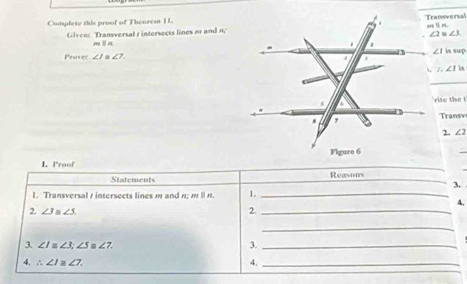 Transversal
Complete this proof of Theorem 1.
Given: Transversal 1 intersects lines m and n;m  n.
∠ 3.
m||l
∠ 1
Prove: ∠ I ∠ 7. is sup.
∴ ∠ 1 is
_
rite the t
Transv
2. ∠ 2
1. Proof
_
Statements Reasons
3.
1. Transversal / intersects lines m and n; mparallel n 1._
4.
2. ∠ 3≌ ∠ 5. 2._
_
3. ∠ Iequiv ∠ 3;∠ 5≌ ∠ 7. 3._
4. ∴ ∠ I≌ ∠ 7. 4._