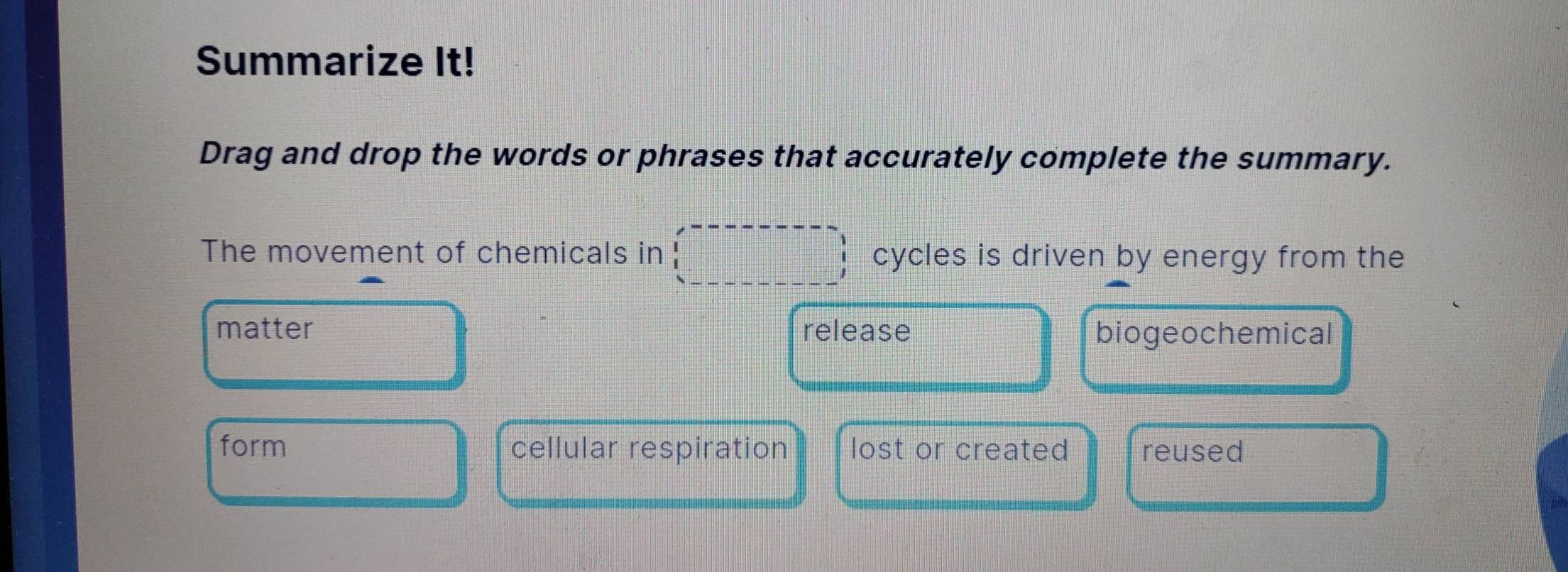 Summarize It!
Drag and drop the words or phrases that accurately complete the summary.
The movement of chemicals in cycles is driven by energy from the
matter release biogeochemical
form cellular respiration lost or created reused