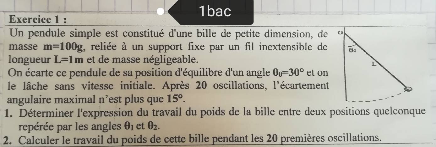 1bac 
Exercice 1 : 
Un pendule simple est constitué d'une bille de petite dimension, de 
masse m=100g , reliée à un support fixe par un fil inextensible de 
longueur L=1m et de masse négligeable. 
On écarte ce pendule de sa position d'équilibre d'un angle θ _0=30° et on 
le lâche sans vitesse initiale. Après 20 oscillations, l'écartement 
angulaire maximal n’est plus que 15°. 
1. Déterminer l'expression du travail du poids de la bille entre deux positions quelconque 
repérée par les angles θ _1 et θ _2. 
2. Calculer le travail du poids de cette bille pendant les 20 premières oscillations.