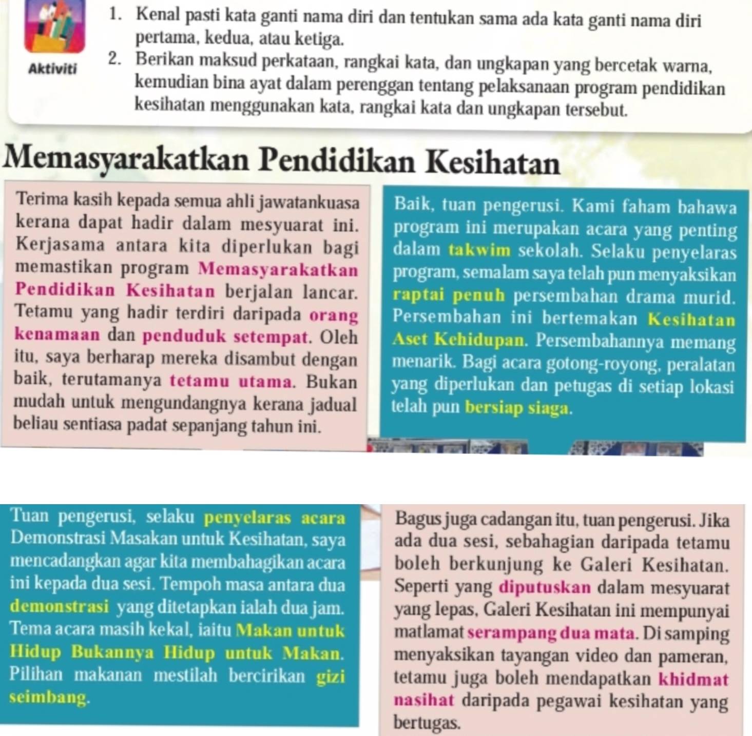 Kenal pasti kata ganti nama diri dan tentukan sama ada kata ganti nama diri
pertama, kedua, atau ketiga.
Aktiviti 2. Berikan maksud perkataan, rangkai kata, dan ungkapan yang bercetak warna,
kemudian bina ayat dalam perenggan tentang pelaksanaan program pendidikan
kesihatan menggunakan kata, rangkai kata dan ungkapan tersebut.
Memasyarakatkan Pendidikan Kesihatan
Terima kasih kepada semua ahli jawatankuasa Baik, tuan pengerusi. Kami faham bahawa
kerana dapat hadir dalam mesyuarat ini. program ini merupakan acara yang penting
Kerjasama antara kita diperlukan bagi dalam takwim sekolah. Selaku penyelaras
memastikan program Memasyarakatkan program, semalam saya telah pun menyaksikan
Pendidikan Kesihatan berjalan lancar. raptai penuh persembahan drama murid.
Tetamu yang hadir terdiri daripada orang Persembahan ini bertemakan Kesihatan
kenamaan dan penduduk setempat. Oleh Aset Kehidupan. Persembahannya memang
itu, saya berharap mereka disambut dengan menarik. Bagi acara gotong-royong, peralatan
baik, terutamanya tetamu utama. Bukan yang diperlukan dan petugas di setiap lokasi
mudah untuk mengundangnya kerana jadual telah pun bersiap siaga.
beliau sentiasa padat sepanjang tahun ini.
Tuan pengerusi, selaku penyelaras acara Bagus juga cadangan itu, tuan pengerusi. Jika
Demonstrasi Masakan untuk Kesihatan, saya ada dua sesi, sebahagian daripada tetamu
mencadangkan agar kita membahagikan acara boleh berkunjung ke Galeri Kesihatan.
ini kepada dua sesi. Tempoh masa antara dua Seperti yang diputuskan dalam mesyuarat
demonstrasi yang ditetapkan ialah dua jam. yang lepas, Galeri Kesihatan ini mempunyai
Tema acara masih kekal, iaitu Makan untuk matlamat serampang dua mata. Di samping
Hidup Bukannya Hidup untuk Makan. menyaksikan tayangan video dan pameran,
Pilihan makanan mestilah bercirikan gizi tetamu juga boleh mendapatkan khidmat
seimbang. nasihat daripada pegawai kesihatan yang
bertugas.