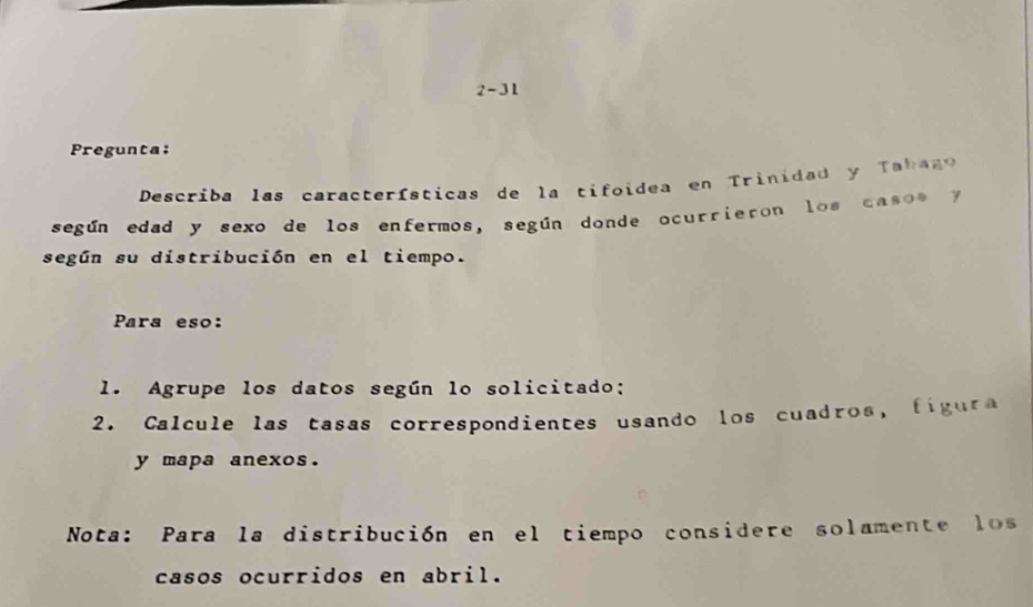 2-31 
Pregunta: 
Describa las características de la tifoidea en Trinidad y Tabago 
según edad y sexo de los enfermos, según donde ocurrieron los caso s y 
según su distribución en el tiempo. 
Para eso: 
1. Agrupe los datos según lo solicitado; 
2. Calcule las tasas correspondientes usando los cuadros, figura 
y mapa anexos. 
Nota: Para la distribución en el tiempo considere solamente los 
casos ocurridos en abril.