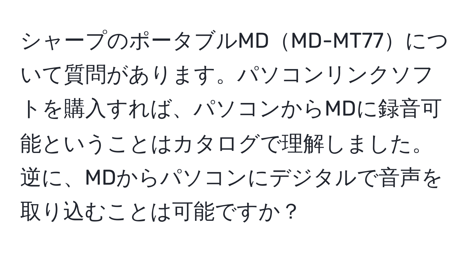 シャープのポータブルMDMD-MT77について質問があります。パソコンリンクソフトを購入すれば、パソコンからMDに録音可能ということはカタログで理解しました。逆に、MDからパソコンにデジタルで音声を取り込むことは可能ですか？