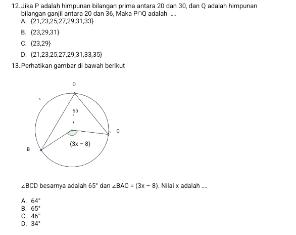 Jika P adalah himpunan bilangan prima antara 20 dan 30, dan Q adalah himpunan
bilangan ganjil antara 20 dan 36, Maka P∩Q adalah ....
A.  21,23,25,27,29,31,33
B.  23,29,31
C.  23,29
D.  21,23,25,27,29,31,33,35
13. Perhatikan gambar di bawah berikut
∠ BCD besarnya adalah 65° dan ∠ BAC=(3x-8). Nilai x adalah ....
A. 64°
B. 65°
C. 46°
D. 34°