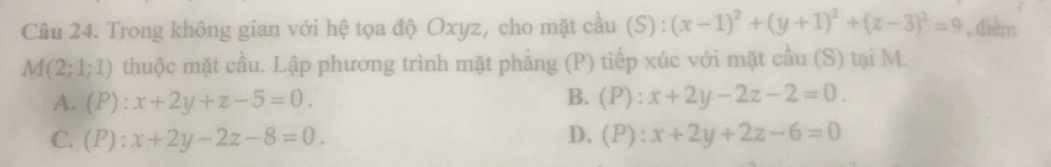 Trong không gian với hệ tọa độ Oxyz, cho mặt cầu (S) : (x-1)^2+(y+1)^2+(z-3)^2=9 , đièm
M(2;1;1) thuộc mặt cầu. Lập phương trình mặt phẳng (P) tiếp xúc với mặt cầu (S) tại M.
A. (P):x+2y+z-5=0. B. (P):x+2y-2z-2=0.
C. (P):x+2y-2z-8=0. D. (P):x+2y+2z-6=0