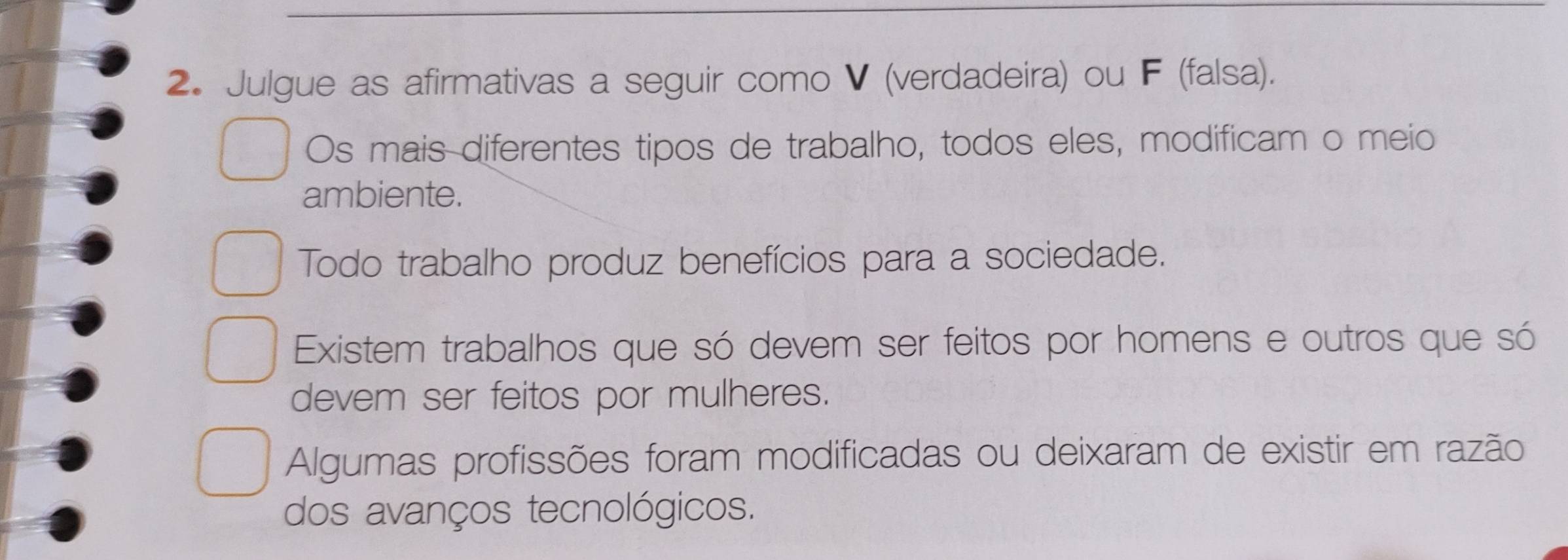 Julgue as afirmativas a seguir como V (verdadeira) ou F (falsa).
Os mais diferentes tipos de trabalho, todos eles, modificam o meio
ambiente.
Todo trabalho produz benefícios para a sociedade.
Existem trabalhos que só devem ser feitos por homens e outros que só
devem ser feitos por mulheres.
Algumas profissões foram modificadas ou deixaram de existir em razão
dos avanços tecnológicos.