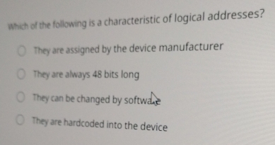 Which of the following is a characteristic of logical addresses?
They are assigned by the device manufacturer
They are always 48 bits long
They can be changed by software
They are hardcoded into the device