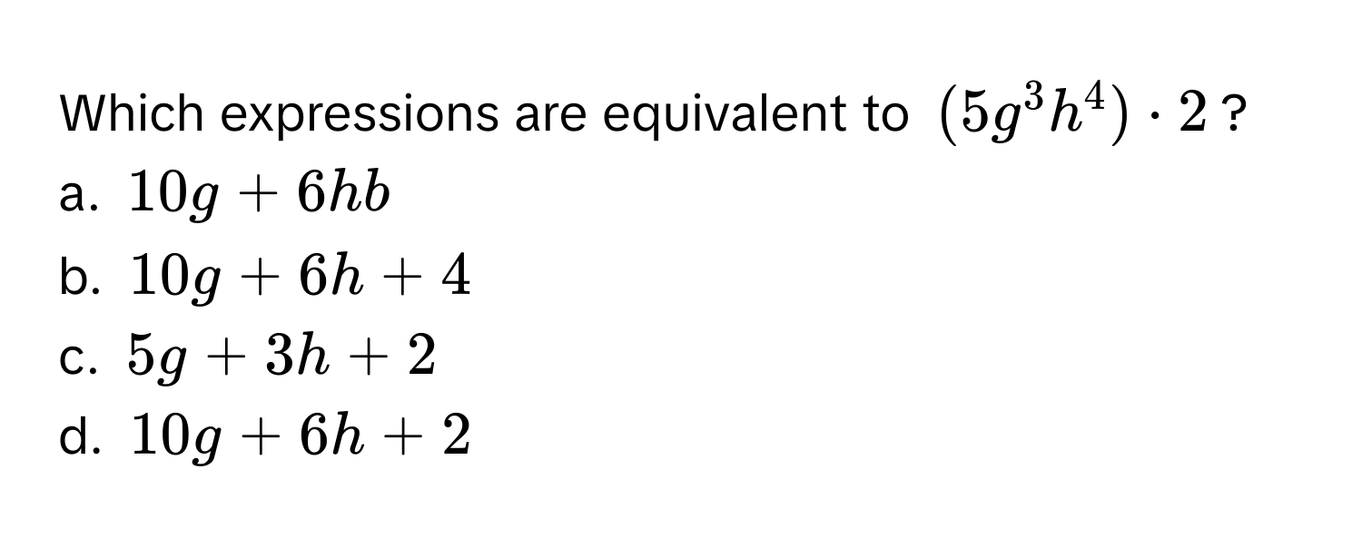 Which expressions are equivalent to $(5g^3h^4) · 2$?

a. $10g + 6hb$
b. $10g + 6h + 4$
c. $5g + 3h + 2$
d. $10g + 6h + 2$