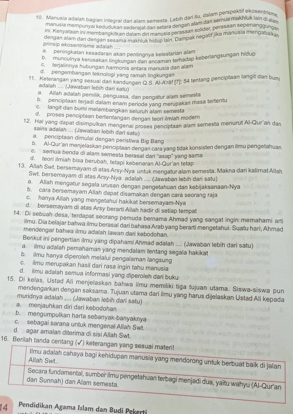 Manusia adalah bagian integral dari alam semesta. Lebih dari itu, dalam perspektif ekosentrisme,
manusia mempunyai kedudukan sederajat dan setara dengan alam dan semua makhluk lain di alam
ini. Kenyataan ini merbangkitkan dalam diri manusia perasaan solider, perasaan sepenanggungar
dengan alarn dan dengan sesama makhluk hidup lain. Dampak negatif jika manusia mengabaikar
prinsip ekosentrisme adalah ....
a. peningkatan kesadaran akan pentinqnva kelestarian alam
b. munculnya kerusakan lingkungan dan ancaman terhadap keberlangsungan hidup
c. terjalinnya hubungan harmonis antara manusia dan alam
d. pengembangan teknologi yang ramah lingkungan
11. Keterangan yang sesuai dari kandungan Q.S. Al-A'rāf [7]: 54 tentang penciptaan langit dan bumi
adalah .... (Jawaban lebih dari satu)
a. Allah adalah pemilik, penguasa, dan penqatur alam semesta
b. penciptaan terjadi dalam enam periode yang merupakan masa tertentu
c. langit dan bumi melambangkan seluruh alam semesta
d. proses penciptaan bertentangan dengan teori ilmiah modern
12. Hal yang dapat disimpulkan mengenai proses penciptaan alam semesta menurut Al-Qur'an dan
sains adalah ... (Jawaban lebih dari satu)
a. penciptaan dimulai dengan peristiwa Big Bang
b. Al-Qur'an menjelaskan penciptaan dengan cara yang tidak konsisten dengan ilmu pengetahuan
c.  semua benda di alam semesta berasal dari “asap” yang sama
d. teori ilmiah bisa berubah, tetapi kebenaran Al-Qur’an tetap
13. Allah Swt, bersemayam di atas Arsy-Nya untuk mengatur alam semesta. Makna dari kalimat Allah
Swt. bersemayam di atas Arsy-Nya adalah .... (Jawaban lebih dari satu)
a. Allah mengatur segala urusan dengan pengetahuan dan kebijaksanaan-Nya
b. cara bersemayam Allah dapat disamakan dengan cara seorang raja
c. hanya Allah yang mengetahui hakikat bersemayam-Nya
d. bersemayam di atas Arsy berarti Allah hadir di setiap tempat
14. Di sebuah desa, terdapat seorang pemuda bernama Ahmad yang sangat ingin memahami arti
ilmu. Dia belajar bahwa ilmu berasal dari bahasa Arab yang berarti mengetahui. Suatu hari, Ahmad
mendengar bahwa ilmu adalah lawan dari kebodohan.
Berikut ini pengertian ilmu yang dipahami Ahmad adalah .... (Jawaban lebih dari satu)
a. ilmu adalah pemahaman yang mendalam tentang segala hakikat
b. ilmu hanya diperoleh melalui pengalaman langsung
c. ilmu merupakan hasil dari rasa ingin tahu manusia
d. ilmu adalah semua informasi yang diperoleh dari buku
15. Di kelas, Ustad Ali menjelaskan bahwa ilmu memiliki tiga tujuan utama. Siswa-siswa pun
mendengarkan dengan saksama. Tujuan utama dari ilmu yang harus dijelaskan Ustad Ali kepada
muridnya adalah .... (Jawaban lebih dari satu)
a. menjauhkan diri dari kebodohan
b. mengumpulkan harta sebanyak-banyaknya
c. sebagai sarana untuk mengenal Allah Swt.
d. agar amalan diterima di sisi Allah Swt.
16. Berilah tanda centang (✓)
14 ndidikan Agama Islam dan Budi Pekerti