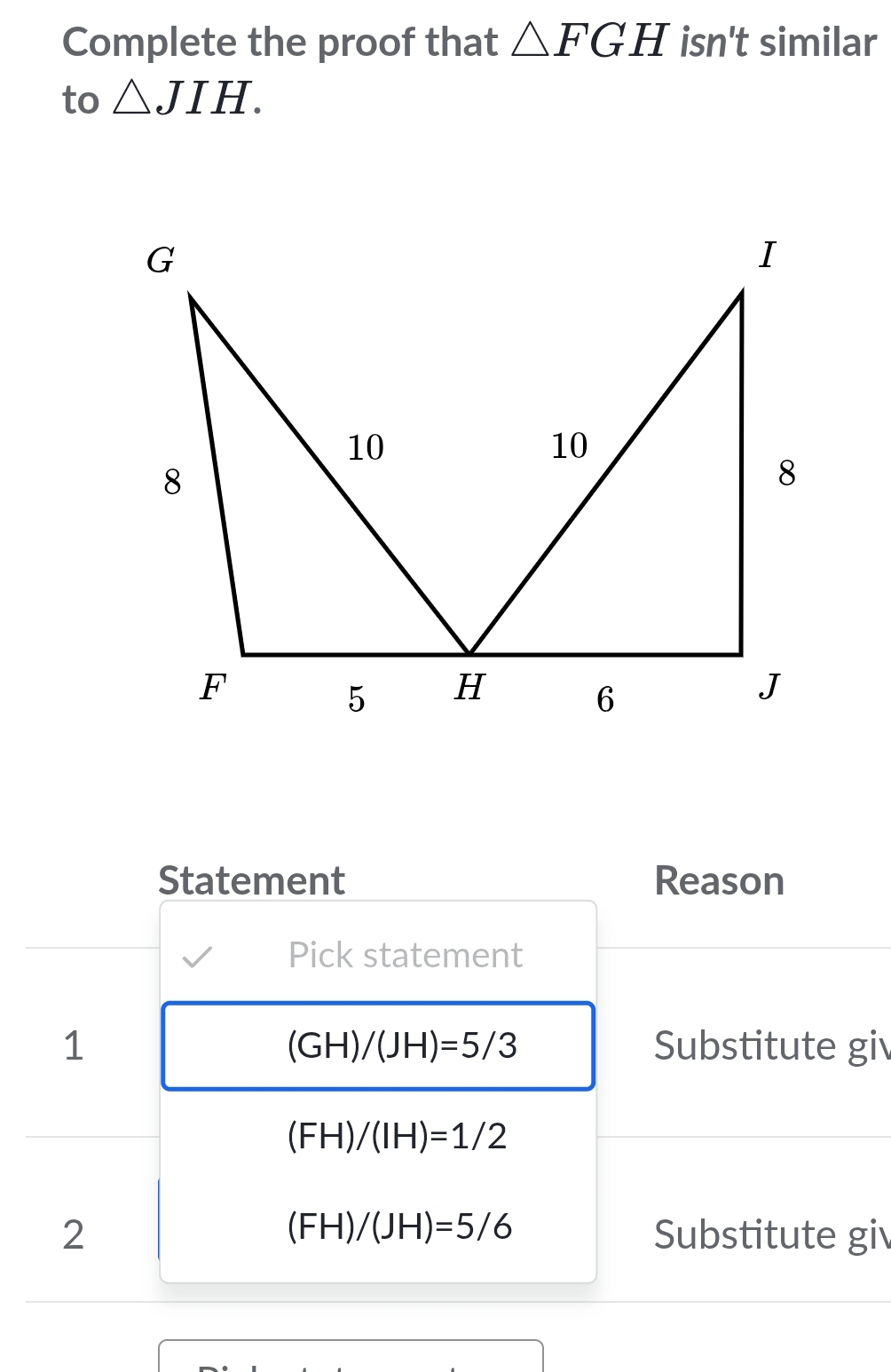 Complete the proof that △ FGH isn't similar 
to △ JIH. 
Statement Reason 
Pick statement 
1 Substitute gi
(GH)/(JH)=5/3
(FH)/(IH)=1/2
(FH)/(JH)=5/6
2 Substitute gi