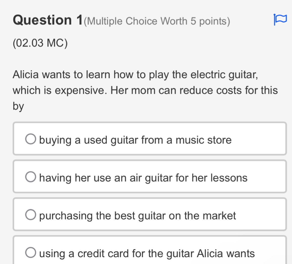 Question 1(Multiple Choice Worth 5 points)
I
(02.03 MC)
Alicia wants to learn how to play the electric guitar,
which is expensive. Her mom can reduce costs for this
by
buying a used guitar from a music store
having her use an air guitar for her lessons
purchasing the best guitar on the market
using a credit card for the guitar Alicia wants