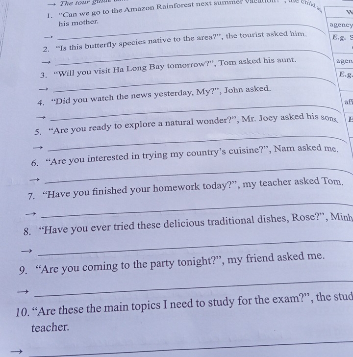 → The tour guue 
1. “Can we go to the Amazon Rainforest next summer vacation the child 
_his mother. 
agency 
2. “Is this butterfly species native to the area?”, the tourist asked him. 
E.g. S 
_ 
3. “Will you visit Ha Long Bay tomorrow?”, Tom asked his aunt. agen 
_E.g. 
_ 
4. “Did you watch the news yesterday, My?”, John asked. 
af 
_ 
5. “Are you ready to explore a natural wonder?”, Mr. Joey asked his sons. E 
_ 
6. “Are you interested in trying my country’s cuisine?”, Nam asked me. 
_ 
7. “Have you finished your homework today?”, my teacher asked Tom. 
_ 
8. “Have you ever tried these delicious traditional dishes, Rose?”, Minh 
_ 
9. “Are you coming to the party tonight?”, my friend asked me. 
10. “Are these the main topics I need to study for the exam?”, the stud 
teacher. 
_