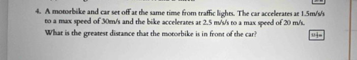 A motorbike and car set off at the same time from traffic lights. The car accelerates at 1.5m/s/s
to a max speed of 30m/s and the bike accelerates at 2.5 m/s/s to a max speed of 20 m/s. 
What is the greatest distance that the motorbike is in front of the car?
53 1/2 =