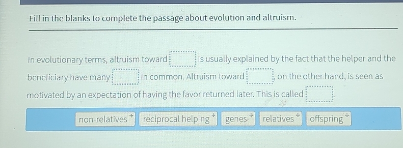 Fill in the blanks to complete the passage about evolution and altruism.
In evolutionary terms, altruism toward beginarrayr ax* x* x* x* x* e= a/5   6/5  _ □  is usually explained by the fact that the helper and the
beneficiary have many beginarrayr a^2+a+a+b+c+a  a/2   a/2  +x* a+x^2 x+a+a+b+c+c+a+c^(frac b)2 frac c ·s in common. Altruism toward beginarrayl 20* 0* vx* π x*   9 0 4/circ  4=* * * * *  beginarrayr 5 4* π x+* * * * * * * * * * +π  π x^(beginarray)r   5/4 endarray  on the other hand, is seen as
motivated by an expectation of having the favor returned later. This is called beginarrayr c^2* x* a* x* a frac 9  9/8   9/x 8 x+x+x+x=a  a/2  hline endarray 
non-relatives reciprocal helping genes relatives offspring