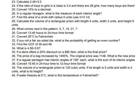 Calculate 2.45* 3.2
24. If the ratio of boys to girls in a class is 3:4 and there are 28 girls, how many boys are there 
25. Convert 15% to a decimal: 
26. In a regular hexagon, what is the measure of each interior angle? 
27. Find the area of a circle with radius 5 units (use π =3.14)
28. Calculate the volume of a rectangular prism with length 4 units, width 3 units, and height 5
units 
29. What comes next in the pattern: 3, 7, 15, 31, ? 
30. Convert 13:45 hours to 24-hour time format: 
31. Convert 25°C to Fahrenheit: 
32. If you roll a fair six-sided die, what is the probability of getting an even number? 
33. Find the GCF of 36 and 48
34. What is 4.56/ 0.8
35. If a store offers a 20% discount on a $80 item, what is the final price? 
36. The price of a bag increased by 1450%. The original price was 114$. What is the new price 
37. If a regular pentagon has interior angles of 108° each, what is the sum of its interior angles 
38. Convert 15:45 in 24-hour time to 12-hour time format 
39. The volume of a rectangular prism is 120 cubic units. If its length is 5 units and width is 4
units, what is its height? 
40. If water freezes at 0°C , what is this temperature in Fahrenheit?