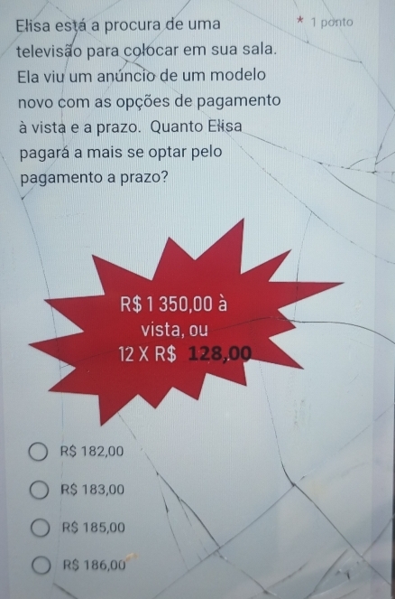 Elisa está a procura de uma 1 ponto
televisão para colocar em sua sala.
Ela viu um anúncio de um modelo
novo com as opções de pagamento
à vista e a prazo. Quanto Elisa
pagará a mais se optar pelo
pagamento a prazo?
R$ 182,00
R$ 183,00
R$ 185,00
R$ 186,00