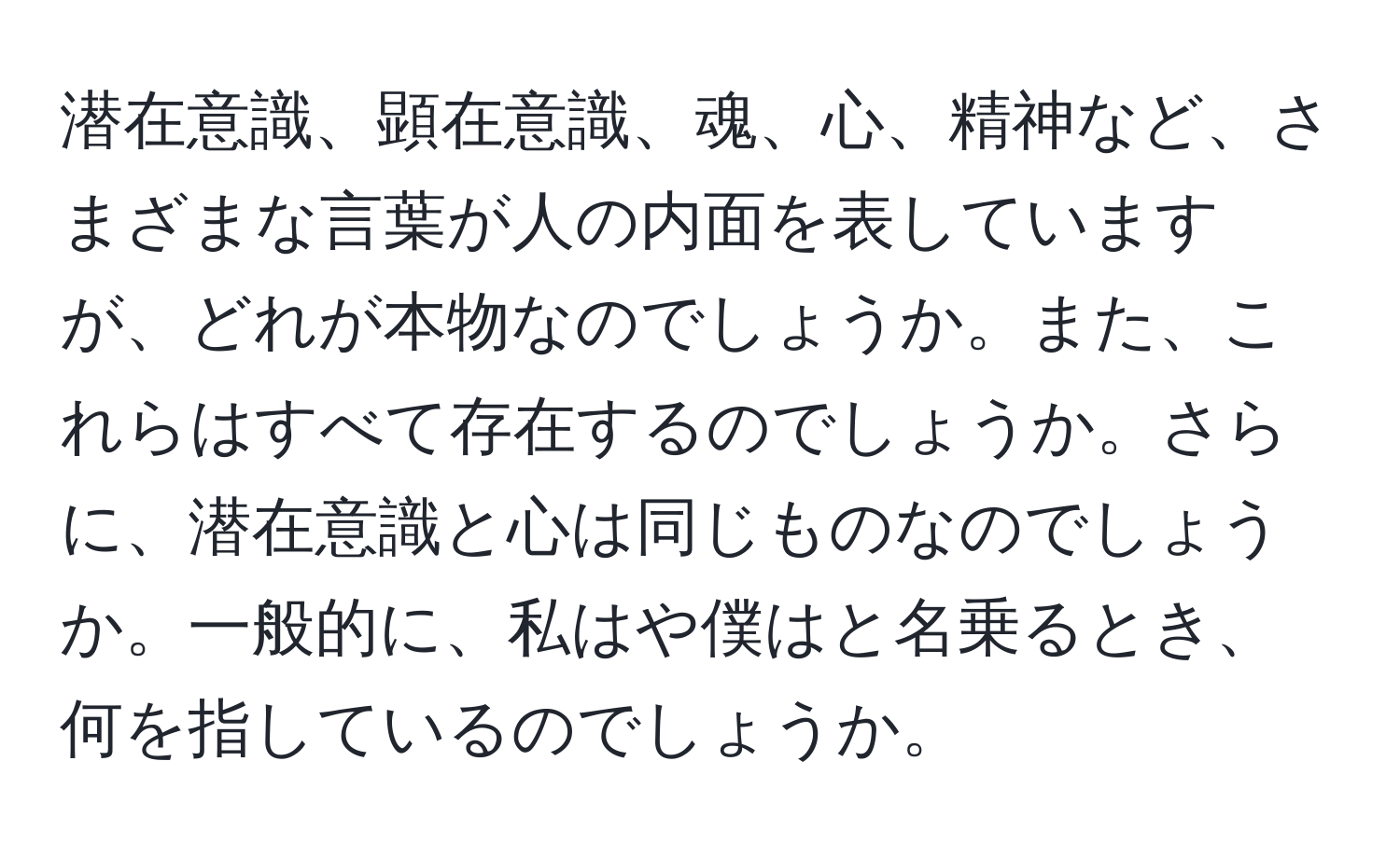 潜在意識、顕在意識、魂、心、精神など、さまざまな言葉が人の内面を表していますが、どれが本物なのでしょうか。また、これらはすべて存在するのでしょうか。さらに、潜在意識と心は同じものなのでしょうか。一般的に、私はや僕はと名乗るとき、何を指しているのでしょうか。