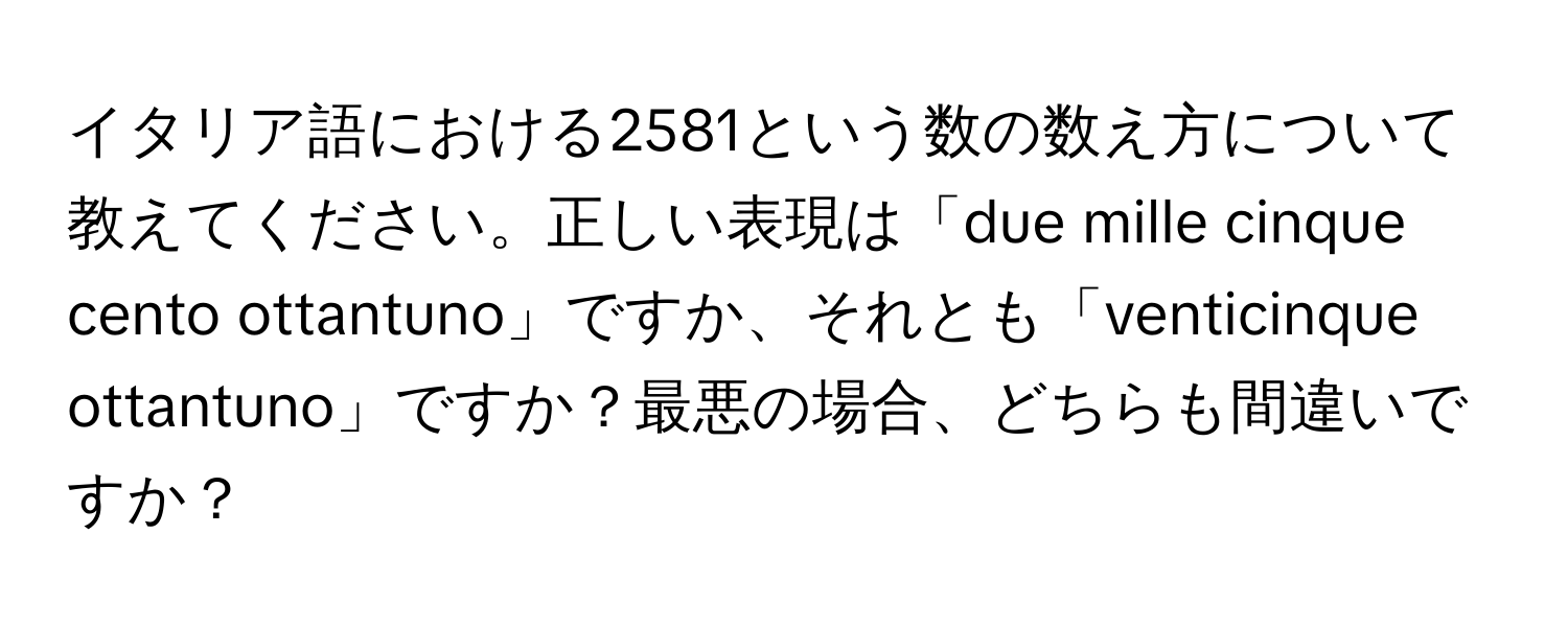 イタリア語における2581という数の数え方について教えてください。正しい表現は「due mille cinque cento ottantuno」ですか、それとも「venticinque ottantuno」ですか？最悪の場合、どちらも間違いですか？