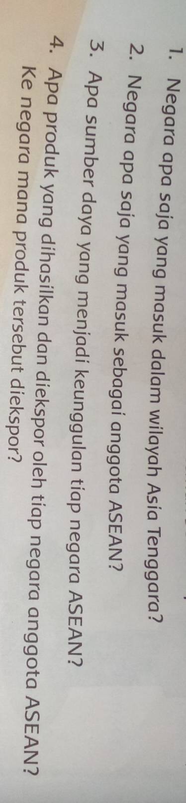 Negara apa saja yang masuk dalam wilayah Asia Tenggara? 
2. Negara apa saja yang masuk sebagaí anggota ASEAN? 
3. Apa sumber daya yang menjadi keunggulan tiap negara ASEAN? 
4. Apa produk yang dihasilkan dan diekspor oleh tiap negara anggota ASEAN? 
Ke negara mana produk tersebut diekspor?