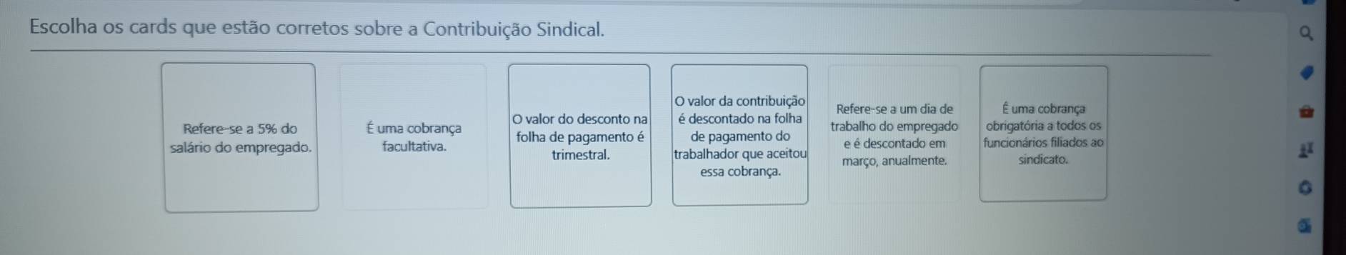 Escolha os cards que estão corretos sobre a Contribuição Sindical. 
O valor da contribuição Refere-se a um dia de É uma cobrança 
Refere-se a 5% do É uma cobrança O valor do desconto na é descontado na folha trabalho do empregado obrigatória a todos os 
salário do empregado. facultativa. folha de pagamento é de pagamento do e é descontado em funcionários filiados ao 
trimestral. trabalhador que aceitou março, anualmente. sindicato. 
essa cobrança.