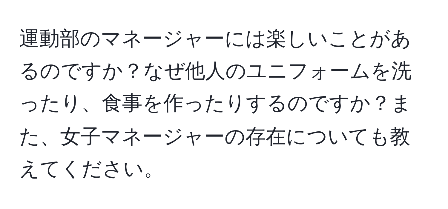 運動部のマネージャーには楽しいことがあるのですか？なぜ他人のユニフォームを洗ったり、食事を作ったりするのですか？また、女子マネージャーの存在についても教えてください。