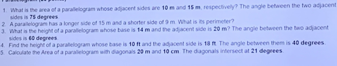 What is the area of a parallelogram whose adjacent sides are 10 m and 15 m, respectively? The angle between the two adjacent 
sides is 75 degrees
2. A parailelogram has a longer side of 15 m and a shorter side of 9 m. What is its perimeter? 
3. What is the height of a parallelogram whose base is 14 m and the adjacent side is 20 m? The angle between the two adjacent 
sides is 60 degrees. 
4. Find the height of a parallelogram whose base is 10 ft and the adjacent side is 18 ft. The angle between them is 40 degrees. 
5. Calculate the Area of a parallelogram with diagonals 20 m and 10 cm. The diagonals intersect at 21 degrees.