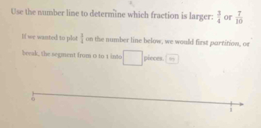 Use the number line to determine which fraction is larger:  3/4  or  7/10 
If we wanted to plot  3/4  on the number line below, we would first partition, or 
break, the segment from 0 to 1 into pieces. tr