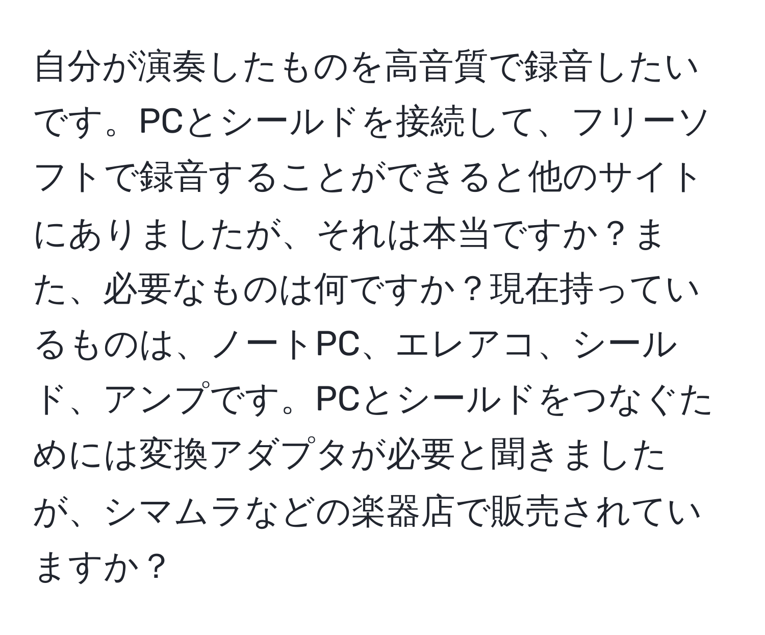 自分が演奏したものを高音質で録音したいです。PCとシールドを接続して、フリーソフトで録音することができると他のサイトにありましたが、それは本当ですか？また、必要なものは何ですか？現在持っているものは、ノートPC、エレアコ、シールド、アンプです。PCとシールドをつなぐためには変換アダプタが必要と聞きましたが、シマムラなどの楽器店で販売されていますか？