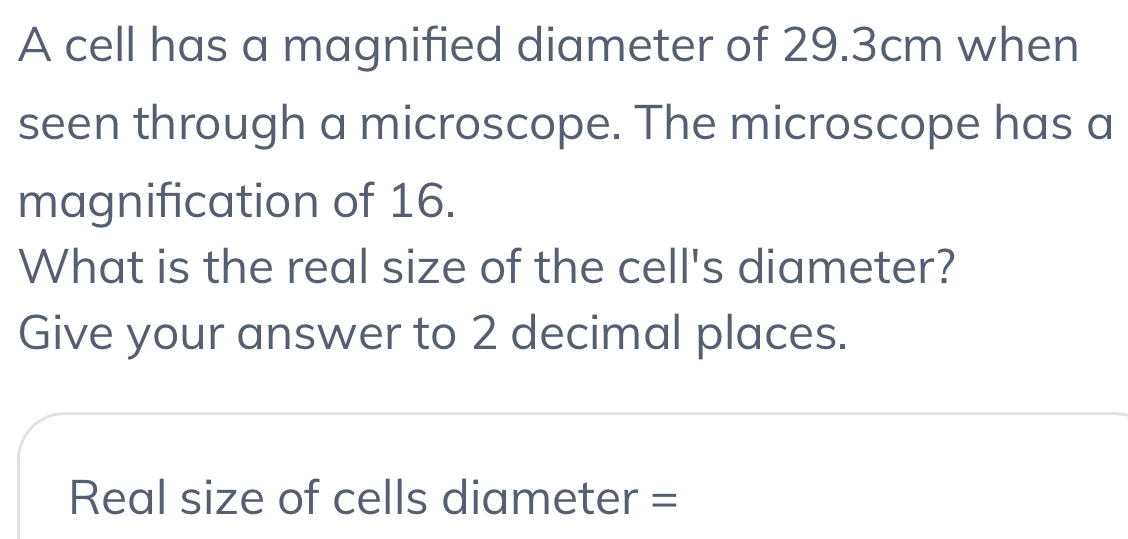 A cell has a magnified diameter of 29.3cm when 
seen through a microscope. The microscope has a 
magnification of 16. 
What is the real size of the cell's diameter? 
Give your answer to 2 decimal places. 
Real size of cells diameter =