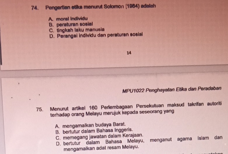 Pengertian etika menurut Solomon (1964) adalah
A. moral individu
B. peraturan sosial
C. tingkah laku manusia
D. Perangal individu dan peraturan sosial
14
MPU1022 Penghayatan Etika dan Peradaban
75. Menurut artikel 160 Perlembagaan Persekutuan maksud takrifan autoriti
terhadap orang Melayu merujuk kepada seseorang yang
A. mengamalkan budaya Barat.
B. bertutur dalam Bahasa Inggeris.
C. memegang jawatan dalam Kerajaan.
D. bertutur dalam Bahasa Melayu, menganut agama Islam dan
mengamalkan adat resam Melayu.