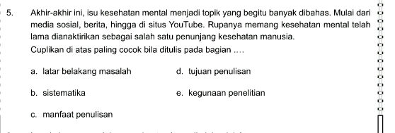 Akhir-akhir ini, isu kesehatan mental menjadi topik yang begitu banyak dibahas. Mulai dari
media sosial, berita, hingga di situs YouTube. Rupanya memang kesehatan mental telah
lama dianaktirikan sebagai salah satu penunjang kesehatan manusia.
Cuplikan di atas paling cocok bila ditulis pada bagian ....
a. latar belakang masalah d. tujuan penulisan
b. sistematika e. kegunaan penelitian
c. manfaat penulisan