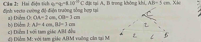 Hai điện tích q_1=q_2=8.10^(-10)C đặt tại A, B trong không khí, AB=5cm. Xác 
định vecto cường độ điện trường tổng hợp tại 
a) Điểm O: OA=2cm, OB=3cm
b) Điểm J: AJ=4cm, BJ=3cm
c) Điểm I với tam giác ABI đều 
d) Điểm M : với tam giác ABM vuông cân tại M